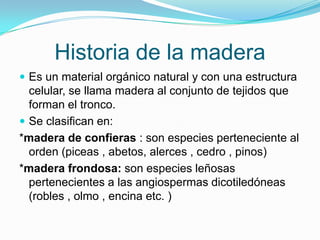 Historia de la maderaEs un material orgánico natural y con una estructura celular, se llama madera al conjunto de tejidos que forman el tronco.Se clasifican en: *madera de confieras : son especies perteneciente al orden (piceas , abetos, alerces , cedro , pinos)*madera frondosa: son especies leñosas pertenecientes a las angiospermas dicotiledóneas (robles , olmo , encina etc. )  