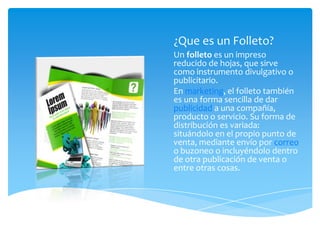 ¿Que es un Folleto?
Un folleto es un impreso
reducido de hojas, que sirve
como instrumento divulgativo o
publicitario.
En marketing, el folleto también
es una forma sencilla de dar
publicidad a una compañía,
producto o servicio. Su forma de
distribución es variada:
situándolo en el propio punto de
venta, mediante envío por correo
o buzoneo o incluyéndolo dentro
de otra publicación de venta o
entre otras cosas.
 