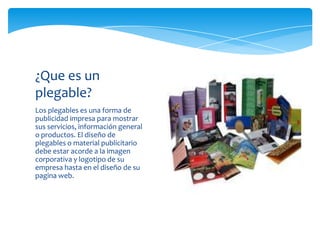 Los plegables es una forma de
publicidad impresa para mostrar
sus servicios, información general
o productos. El diseño de
plegables o material publicitario
debe estar acorde a la imagen
corporativa y logotipo de su
empresa hasta en el diseño de su
pagina web.
¿Que es un
plegable?
 