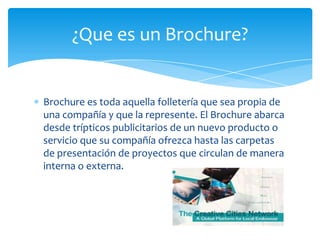 Brochure es toda aquella folletería que sea propia de
una compañía y que la represente. El Brochure abarca
desde trípticos publicitarios de un nuevo producto o
servicio que su compañía ofrezca hasta las carpetas
de presentación de proyectos que circulan de manera
interna o externa.
¿Que es un Brochure?
 