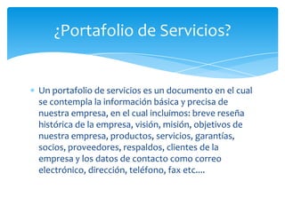 Un portafolio de servicios es un documento en el cual
se contempla la información básica y precisa de
nuestra empresa, en el cual incluimos: breve reseña
histórica de la empresa, visión, misión, objetivos de
nuestra empresa, productos, servicios, garantías,
socios, proveedores, respaldos, clientes de la
empresa y los datos de contacto como correo
electrónico, dirección, teléfono, fax etc....
¿Portafolio de Servicios?
 