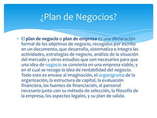 El plan de negocio o plan de empresa es una declaración
formal de los objetivos de negocio, recogidos por escrito
en un documento, que desarrolla, sistematiza e integra las
actividades, estrategias de negocio, análisis de la situación
del mercado y otros estudios que son necesarios para que
una idea de negocio se convierta en una empresa viable, y
en el cual se recoge la idea de rentabilidad del negocio.
Todo esto es envase al imaginación, el organigrama de la
organización, la estructura de capital, la evaluación
financiera, las fuentes de financiación, el personal
necesario junto con su método de selección, la filosofía de
la empresa, los aspectos legales, y su plan de salida.
¿Plan de Negocios?
 