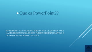 POWERPOINT ES UNA HERRAMIENTA MUY LLAMATIVA PARA
HACER PRESENTACIONES QUE PUEDEN SER EXPLICATIVAS O
DEMOSTRATIVAS SOBRE UN TEMA
Que es PowerPoint??
 