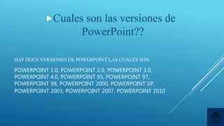 HAY DOCE VERSIONES DE POWERPOINT LAS CUALES SON:
POWERPOINT 1.0, POWERPOINT 2.0, POWERPOINT 3.0,
POWERPOINT 4.0, POWERPOINT 95, POWERPOINT 97,
POWERPOINT 98, POWERPOINT 2000, POWERPOINT XP,
POWERPOINT 2003, POWERPOINT 2007, POWERPOINT 2010
Cuales son las versiones de
PowerPoint??
 