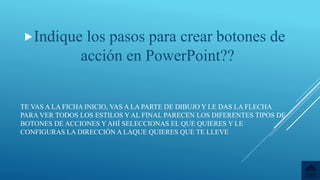 TE VAS A LA FICHA INICIO, VAS A LA PARTE DE DIBUJO Y LE DAS LA FLECHA
PARA VER TODOS LOS ESTILOS Y AL FINAL PARECEN LOS DIFERENTES TIPOS DE
BOTONES DE ACCIONES Y AHÍ SELECCIONAS EL QUE QUIERES Y LE
CONFIGURAS LA DIRECCIÓN A LAQUE QUIERES QUE TE LLEVE
Indique los pasos para crear botones de
acción en PowerPoint??
 