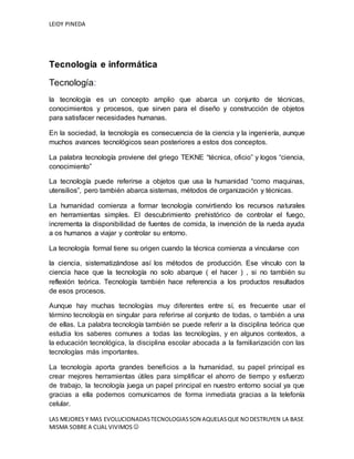 LEIDY PINEDA
LAS MEJORES Y MAS EVOLUCIONADASTECNOLOGIASSON AQUELASQUE NODESTRUYEN LA BASE
MISMA SOBRE A CUAL VIVIMOS 
Tecnología e informática
Tecnología:
la tecnología es un concepto amplio que abarca un conjunto de técnicas,
conocimientos y procesos, que sirven para el diseño y construcción de objetos
para satisfacer necesidades humanas.
En la sociedad, la tecnología es consecuencia de la ciencia y la ingeniería, aunque
muchos avances tecnológicos sean posteriores a estos dos conceptos.
La palabra tecnología proviene del griego TEKNE “técnica, oficio” y logos “ciencia,
conocimiento”
La tecnología puede referirse a objetos que usa la humanidad “como maquinas,
utensilios”, pero también abarca sistemas, métodos de organización y técnicas.
La humanidad comienza a formar tecnología convirtiendo los recursos naturales
en herramientas simples. El descubrimiento prehistórico de controlar el fuego,
incrementa la disponibilidad de fuentes de comida, la invención de la rueda ayuda
a os humanos a viajar y controlar su entorno.
La tecnología formal tiene su origen cuando la técnica comienza a vincularse con
la ciencia, sistematizándose así los métodos de producción. Ese vínculo con la
ciencia hace que la tecnología no solo abarque ( el hacer ) , si no también su
reflexión teórica. Tecnología también hace referencia a los productos resultados
de esos procesos.
Aunque hay muchas tecnologías muy diferentes entre sí, es frecuente usar el
término tecnología en singular para referirse al conjunto de todas, o también a una
de ellas. La palabra tecnología también se puede referir a la disciplina teórica que
estudia los saberes comunes a todas las tecnologías, y en algunos contextos, a
la educación tecnológica, la disciplina escolar abocada a la familiarización con las
tecnologías más importantes.
La tecnología aporta grandes beneficios a la humanidad, su papel principal es
crear mejores herramientas útiles para simplificar el ahorro de tiempo y esfuerzo
de trabajo, la tecnología juega un papel principal en nuestro entorno social ya que
gracias a ella podemos comunicarnos de forma inmediata gracias a la telefonía
celular.
 