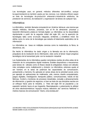 LEIDY PINEDA
LAS MEJORES Y MAS EVOLUCIONADASTECNOLOGIASSON AQUELASQUE NODESTRUYEN LA BASE
MISMA SOBRE A CUAL VIVIMOS 
Las tecnologías usan, en general, métodos diferentes del científico, aunque
la experimentación es también usada por las ciencias. Los métodos difieren según
se trate de tecnologías de producción artesanal o industrial de artefactos, de
prestación de servicios, de realización u organización de tareas de cualquier tipo.
Informática:
La informática, también llamada computación en América latina,es una ciencia que
estudia métodos, técnicas, procesos, con el fin de almacenar, procesar y
transmitir información y datos en formato digital. La informática se ha desarrollado
rápidamente a partir de la segunda mitad del siglo XX, con la aparición de
tecnologías tales como el circuito integrado, el Internet, y el teléfono móvil. Se
define como la rama de la tecnología que estudia el tratamiento automático de la
información
La informática se basa en múltiples ciencias como la matemática, la física, la
electrónica, etc.
De hecho la informática ha dado origen a la llamada era de la información,
propulsora de la revolución de la información, visto como el tercer mayor progreso
tecnológico de la humanidad junto con la revolución industrial
Los fundamentos de la informática pueden remontarse cientos de años antes de la
invención de la computadora digital moderna. Existían dispositivos o mecanismos
para tareas de cálculos como el Abaco desde la antigüedad, incluso con cálculos
más complejos como multiplicación y división. La informática, entonces ayuda al
ser humano en la tarea de potenciar las capacidades de comunicación,
pensamiento y memoria. Es aplicada en varias áreas de la actividad social, como
por ejemplo en aplicaciones de multimedia, arte, ciencia, diseño computarizado,
juegos digitales, investigación, transporte público, comunicaciones, robots en las
fábricas. Control y monitores de procesos industriales, consulta y almacenamiento
de información, p gestión de negocios, si bien se trata de una disciplina nacida con
un enfoque hacia para la industria, a fines del siglo XX se popularizo y se
expandió también hacie el uso hogareño. Reemplazando o potenciando la utilidad
de otros electrodomésticos “equipos música, televisión, etc” servicios “telefonía” o
medios masivos de comunicación “diario, cine,revistas,etc”.
 