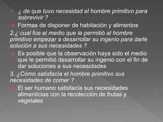1. ¿ de que tuvo necesidad el hombre primitivo para
sobrevivir ?
 Formas de disponer de habitación y alimentos
2.¿ cual fue el medio que le permitió al hombre
primitivo empezar a desarrollar su ingenio para darle
solución a sus necesidades ?
 Es posible que la observación haya sido el medio
que le permitió desarrollar su ingenio con el fin de
dar soluciones a sus necesidades
3. ¿Cómo satisfacía el hombre primitivo sus
necesidades de comer ?
 El ser humano satisfacía sus necesidades
alimenticias con la recolección de frutas y
vegetales
 