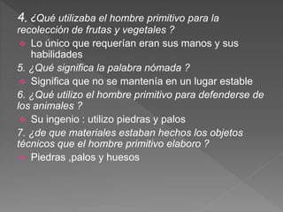 4. ¿Qué utilizaba el hombre primitivo para la
recolección de frutas y vegetales ?
 Lo único que requerían eran sus manos y sus
habilidades
5. ¿Qué significa la palabra nómada ?
 Significa que no se mantenía en un lugar estable
6. ¿Qué utilizo el hombre primitivo para defenderse de
los animales ?
 Su ingenio : utilizo piedras y palos
7. ¿de que materiales estaban hechos los objetos
técnicos que el hombre primitivo elaboro ?
 Piedras ,palos y huesos
 