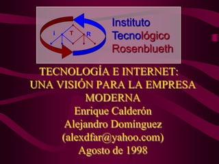 TECNOLOGÍA E INTERNET:
UNA VISIÓN PARA LA EMPRESA
MODERNA
Enrique Calderón
Alejandro Domínguez
(alexdfar@yahoo.com)
Agosto de 1998
i T R
Instituto
Tecnológico
Rosenblueth
 