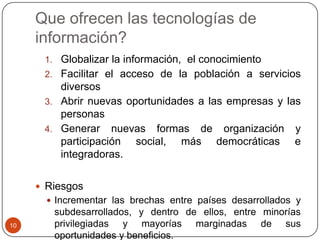 Que ofrecen las tecnologías de
información?
1. Globalizar la información, el conocimiento
2. Facilitar el acceso de la población a servicios

diversos
3. Abrir nuevas oportunidades a las empresas y las
personas
4. Generar nuevas formas de organización y
participación social, más democráticas e
integradoras.
 Riesgos
 Incrementar las brechas entre países desarrollados y
10

subdesarrollados, y dentro de ellos, entre minorías
privilegiadas y mayorías marginadas de sus
oportunidades y beneficios.

 