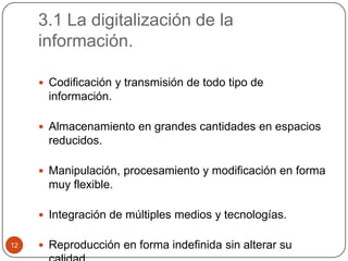 3.1 La digitalización de la
información.
 Codificación y transmisión de todo tipo de

información.
 Almacenamiento en grandes cantidades en espacios

reducidos.
 Manipulación, procesamiento y modificación en forma

muy flexible.
 Integración de múltiples medios y tecnologías.
12

 Reproducción en forma indefinida sin alterar su

 