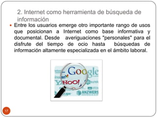 2. Internet como herramienta de búsqueda de
información
 Entre los usuarios emerge otro importante rango de usos

que posicionan a Internet como base informativa y
documental. Desde averiguaciones "personales" para el
disfrute del tiempo de ocio hasta
búsquedas de
información altamente especializada en el ámbito laboral.

17

 