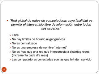  “Red global de redes de computadoras cuya finalidad es

permitir el intercambio libre de información entre todos
sus usuarios”
 Libre
 No hay limites de horario ni geográficos

 No es centralizado
 No es una empresa de nombre “Internet”
 No es mas que una red que interconecta a distintas redes

(incrementa cada día mas)
 Las computadoras conectadas son las que brindan servicio

28

 