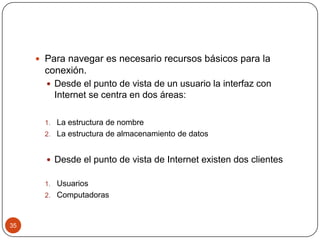  Para navegar es necesario recursos básicos para la

conexión.
 Desde el punto de vista de un usuario la interfaz con
Internet se centra en dos áreas:
1. La estructura de nombre
2. La estructura de almacenamiento de datos

 Desde el punto de vista de Internet existen dos clientes
1. Usuarios

2. Computadoras

35

 