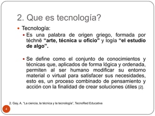 2. Que es tecnología?
 Tecnología:
 Es una palabra de origen griego, formada por

téchnē “arte, técnica u oficio" y logía “el estudio
de algo”.

 Se define como el conjunto de conocimientos y

técnicas que, aplicados de forma lógica y ordenada,
permiten al ser humano modificar su entorno
material o virtual para satisfacer sus necesidades,
esto es, un proceso combinado de pensamiento y
acción con la finalidad de crear soluciones útiles [2].
2. Gay, A. “La ciencia, la técnica y la tecnología”, TecnoRed Educativa
4

 