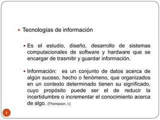  Tecnologías de información
 Es el estudio, diseño, desarrollo de sistemas

computacionales de software y hardware que se
encargar de trasmitir y guardar información.
 Información:

es un conjunto de datos acerca de
algún suceso, hecho o fenómeno, que organizados
en un contexto determinado tienen su significado,
cuyo propósito puede ser el de reducir la
incertidumbre o incrementar el conocimiento acerca
de algo. [Thompson, I.]

5

 
