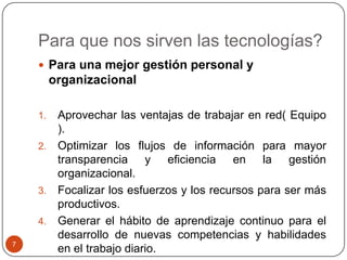 Para que nos sirven las tecnologías?
 Para una mejor gestión personal y

organizacional
Aprovechar las ventajas de trabajar en red( Equipo
).
2. Optimizar los flujos de información para mayor
transparencia y eficiencia en la gestión
organizacional.
3. Focalizar los esfuerzos y los recursos para ser más
productivos.
4. Generar el hábito de aprendizaje continuo para el
desarrollo de nuevas competencias y habilidades
en el trabajo diario.
1.

7

 