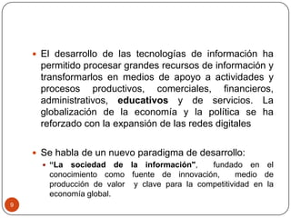  El desarrollo de las tecnologías de información ha

permitido procesar grandes recursos de información y
transformarlos en medios de apoyo a actividades y
procesos productivos, comerciales, financieros,
administrativos, educativos y de servicios. La
globalización de la economía y la política se ha
reforzado con la expansión de las redes digitales
 Se habla de un nuevo paradigma de desarrollo:
 “La sociedad de la información",
fundado en el
conocimiento como fuente de innovación,
medio de
producción de valor y clave para la competitividad en la
economía global.
9

 