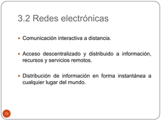 3.2 Redes electrónicas
 Comunicación interactiva a distancia.
 Acceso descentralizado y distribuido a información,

recursos y servicios remotos.
 Distribución de información en forma instantánea a

cualquier lugar del mundo.

13

 