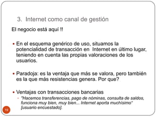 3. Internet como canal de gestión
El negocio está aquí !!
 En el esquema genérico de uso, situamos la

potencialidad de transacción en Internet en último lugar,
teniendo en cuenta las propias valoraciones de los
usuarios.
 Paradoja: es la ventaja que más se valora, pero también

es la que más resistencias genera. Por que?

19

 Ventajas con transacciones bancarias
 "Hacemos transferencias, pago de nóminas, consulta de saldos,
funciona muy bien, muy bien... Internet aporta muchísimo“
[usuario encuestado].

 