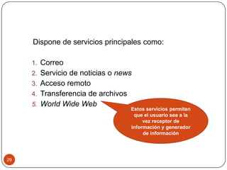 Dispone de servicios principales como:
1. Correo
2. Servicio de noticias o news
3. Acceso remoto
4. Transferencia de archivos
5. World Wide Web

29

Estos servicios permiten
que el usuario sea a la
vez receptor de
información y generador
de información

 