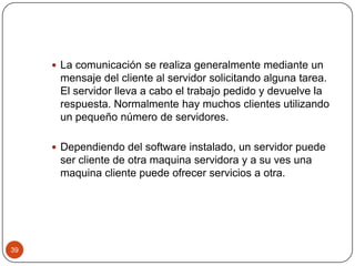  La comunicación se realiza generalmente mediante un

mensaje del cliente al servidor solicitando alguna tarea.
El servidor lleva a cabo el trabajo pedido y devuelve la
respuesta. Normalmente hay muchos clientes utilizando
un pequeño número de servidores.
 Dependiendo del software instalado, un servidor puede

ser cliente de otra maquina servidora y a su ves una
maquina cliente puede ofrecer servicios a otra.

39

 