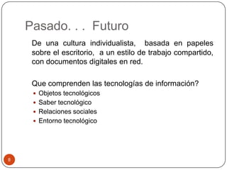 Pasado. . . Futuro
De una cultura individualista, basada en papeles
sobre el escritorio, a un estilo de trabajo compartido,
con documentos digitales en red.
Que comprenden las tecnologías de información?
 Objetos tecnológicos
 Saber tecnológico
 Relaciones sociales
 Entorno tecnológico

8

 
