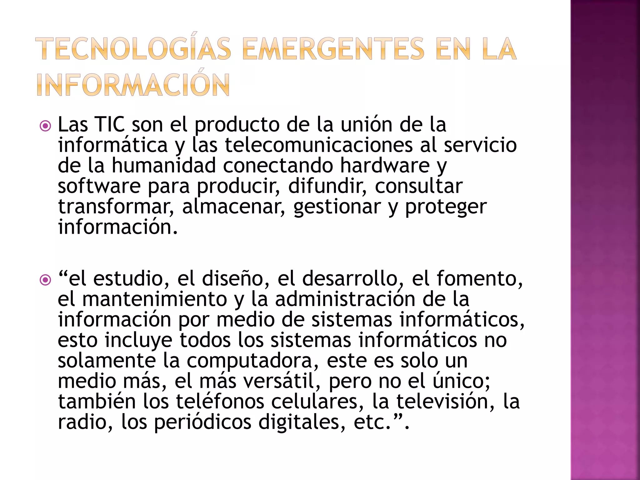  Las TIC son el producto de la unión de la 
informática y las telecomunicaciones al servicio 
de la humanidad conectando hardware y 
software para producir, difundir, consultar 
transformar, almacenar, gestionar y proteger 
información. 
 “el estudio, el diseño, el desarrollo, el fomento, 
el mantenimiento y la administración de la 
información por medio de sistemas informáticos, 
esto incluye todos los sistemas informáticos no 
solamente la computadora, este es solo un 
medio más, el más versátil, pero no el único; 
también los teléfonos celulares, la televisión, la 
radio, los periódicos digitales, etc.”. 
 