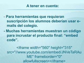 A tener en cuenta:
- Para herramientas que requieran
suscripción los alumnos deberían usar emails del colegio.
- Muchas herramientas muestran un código
para incrustar el producto final: “embed
code”.
<iframe width="560" height="315"
src="//www.youtube.com/embed/JNVeTaRAu
ME" frameborder="0"
allowfullscreen></iframe>

 