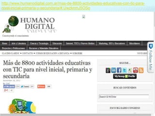 http://www.humanodigital.com.ar/mas-de-8800-actividades-educativas-con-tic-paranivel-inicial-primaria-y-secundaria/#.UwzknmJ5OSo

 