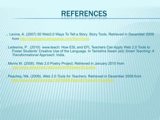 REFERENCES
. Levine, A. (2007) 50 Web2.0 Ways To Tell a Story. Story Tools. Retrieved in December 2009
from http://cogdogroo.wikispaces.com/StoryTools
. Ledesma, P . (2010) www.teach: How ESL and EFL Teachers Can Apply Web 2.0 Tools to
Foster Students’ Creative Use of the Language. In Tamishra Swain (ed) Smart Teaching: A
Transformational Approach. India.
. Morris M. (2008). Web 2.0 Poetry Project. Retrieved in January 2010 from
http://www.slideshare.net/pmorrisHHH/web-20-poetry
. Peachey, Nik. (2009). Web 2.0 Tools for Teachers. Retrieved in December 2009 from
http://www.scribd.com/doc/19576895/Web-20-Tools-for-Teachers

 