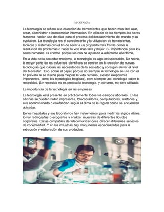 IMPORTANCIA:
La tecnologia se refiere a la colección de herramientas que hacen mas facil usar,
crear, administrar e intercambiar informacion. En el inicio de los tiempos, los seres
humanos hacian uso de ellas para el proceso del descubrimiento del mundo y su
evolucion. La tecnologia res el conocimiento y la utilizacion de herramientas,
tecnicas y sistemas con el fin de servir a un proposito mas frande como la
resolucion de problemas o hacer la vida mas facil y mejor. Su importancia para los
seres humanos es enorme porque los nos ha ayudado a adaptarse al entorno.
En la vida de la sociedad moderna, la tecnologia es algo indispensable. De hecho,
la mayor parte de los esfuerzos cientificos se centran en la creacion de nuevas
tecnologias que cubran las necesidades de la sociedad y consigan elevar el nivel
del bienestar. Eso sobre el papel, porque no siempre la tecnologia se usa con el
fin previsto ni se diseña para mejorar la vida humana( existen exepciones
importantes, como las tecnologias belgicas), pero siempre una tecnologia cubre la
necesidad. Sin necesida no es precisa la tecnologia, y por tanto, no sera utilizada.
La importancia de la tecnología en las empresas
La tecnología está presente en prácticamente todos los campos laborales. En las
oficinas se pueden hallar impresoras, fotocopiadoras, computadores, teléfonos y
aire acondicionado o calefacción según el clima de la región donde se encuentren
ubicadas.
En los hospitales y sus laboratorios hay instrumentos para medir los signos vitales,
tomar radiografías o ecografías y analizar muestras de diferentes líquidos
corporales. En las compañías de telecomunicaciones ofrecen diferentes servicios
de conectividad. Y en las industrias hay maquinarias especializadas para la
extracción y elaboración de sus productos.
 