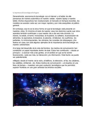 La importanciadelatecnologíaenlos hogares
Generalmente asociamos la tecnología con el internet y al hablar de ella
pensamos de manera automática en nuestro celular, nuestra laptop o nuestra
tablet. Dichos dispositivos han revolucionado el mercado en tiempos recientes, los
modelos se suceden cada vez con mayor rapidez y son más asequibles al público
general.
Sin embargo, esa no es la única forma en que la tecnología está presente en
nuestras vidas. Si miramos el resto de nuestra casa nos daremos cuenta que otros
aparatos también contribuyen a que nuestra día a día sea más cómodo. La
nevera, la estufa, el horno microondas, la licuadora, la cafetera, el procesador de
alimentos, la aspiradora, la lavadora, la plancha, el televisor, los audifonos, los
parlantes, lo minicomponentes, las cámaras, las consolas de videojuegos y los
teatros en casa, son solo algunos ejemplos de la importancia de la tecnología en
nuestra cotidianidad.
A lo largo del desarrollo de la vida del hombre, los medios de comunicación han
constituido un papel importante dentro de éste. Estos han contribuido ―desde un
principio― a acercar más a las gentes, en el sentido en que se ha venido
favoreciendo, cada vez más, la interacción y la información. Este hecho se puede
ver patentemente
reflejado desde el invento de la radio, el teléfono, la televisión, el fax, los celulares,
los satélites, el Internet, etc. Estos medios de comunicación ―al situarlos en una
línea de tiempo― muestran una gran evolución tecnológica que ha permitido
superar fronteras en una gran variedad de ámbitos sociales.
 