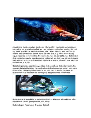 Actualmente existen muchas fuentes de información y medios de comunicación;
entre ellos, las terminales telefónicas, cuya red está creciendo a un ritmo del 10%
―y no en términos de teléfonos móviles, que crecen entre un 30% y 40%―, e
Internet está proliferando con un índice de entre el 80% y 100% desde 1998 y
sigue creciendo al mismo ritmo. Posiblemente, más allá del 2010, más de la mitad
de la población mundial estará presente en Internet, es decir, que dentro de cuatro
años Internet tendrá una dimensión comparable a la de la infraestructura telefónica
existente en el mundo.
Dada la importancia económica y política de la tecnología de la información, los
países más industrializados han realizado grandes inversiones, por un lado, para
el desarrollo de investigación básica y, por otro, para potenciar y acelerar su
reutilización en el desarrollo de tecnología y de aplicaciones comerciales.
Sinceramente la tecnologia ya es importante si no necesaria, el mundo se volvio
dependiente de ella, pero peor que eso, adicto.
Elaborado por: Rosa Isabel Organista Batalla}
 