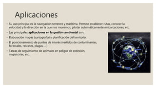 Aplicaciones
◦ Su uso principal es la navegación terrestre y marítima. Permite establecer rutas, conocer la
velocidad y la dirección en la que nos movemos, pilotar automáticamente embarcaciones, etc.
◦ Las principales aplicaciones en la gestión ambiental son:
◦ Elaboración mapas (cartografía) y planificación del territorio.
◦ El posicionamiento de puntos de interés (vertidos de contaminantes, incendios
forestales, rescates, plagas, …)
◦ Tareas de seguimiento de animales en peligro de extinción, rutas
migratorias, etc.
 