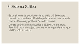 El Sistema Galileo
◦ Es un sistema de posicionamiento de la UE. Se espera
ponerlo en marcha en 2014 después de sufrir una serie de
reveses técnicos y políticos. Será de uso civil.
◦ Consta de 30 satélites situados a 23.600 Km. de altura.
Permitirá situar un objeto con menos margen de error que
el GPS, sólo 4 metros.
 