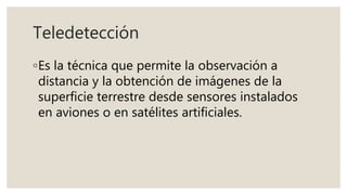 Teledetección
◦Es la técnica que permite la observación a
distancia y la obtención de imágenes de la
superficie terrestre desde sensores instalados
en aviones o en satélites artificiales.
 