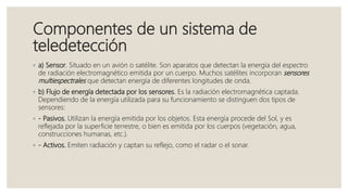 Componentes de un sistema de
teledetección
◦ a) Sensor. Situado en un avión o satélite. Son aparatos que detectan la energía del espectro
de radiación electromagnético emitida por un cuerpo. Muchos satélites incorporan sensores
multiespectrales que detectan energía de diferentes longitudes de onda.
◦ b) Flujo de energía detectada por los sensores. Es la radiación electromagnética captada.
Dependiendo de la energía utilizada para su funcionamiento se distinguen dos tipos de
sensores:
◦ - Pasivos. Utilizan la energía emitida por los objetos. Esta energía procede del Sol, y es
reflejada por la superficie terrestre, o bien es emitida por los cuerpos (vegetación, agua,
construcciones humanas, etc.).
◦ - Activos. Emiten radiación y captan su reflejo, como el radar o el sonar.
 