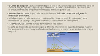 ◦ c) Centro de recepción. La imagen obtenida por el sensor (imagen analógica) se transmite a tierra en
forma de imagen digital (códigos de 1 y 0), donde son captadas por una antena. La información
es procesada mediante programas informáticos y distribuida para su uso.
◦ Sensores de microondas: Capta radiación entre 1mm-1m. Utilizados para tomar imágenes sin
iluminación o con nubes.
◦ - Pasivos: captan la radiación emitida por nieve o hielo (cuerpos fríos). Son útiles para captar
movimientos de icebergs, cartografiar la extensión y variación de los hielos polares,…
◦ - Activos: RADAR. Se emite el pulso de microondas y se recoge.
◦ La señal de microondas se distorsiona por la diferente reflexión de las cubiertas terrestres. (Cuanto
lisa sea la superficie, menos rayos reflejados capta el sensor y la imagen se verá más oscura, el agua
negra,…)
 