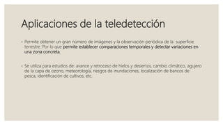 Aplicaciones de la teledetección
◦ Permite obtener un gran número de imágenes y la observación periódica de la superficie
terrestre. Por lo que permite establecer comparaciones temporales y detectar variaciones en
una zona concreta.
◦ Se utiliza para estudios de: avance y retroceso de hielos y desiertos, cambio climático, agujero
de la capa de ozono, meteorología, riesgos de inundaciones, localización de bancos de
pesca, identificación de cultivos, etc.
 