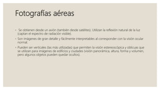 Fotografías aéreas
◦ Se obtienen desde un avión (también desde satélites). Utilizan la reflexión natural de la luz
(captan el espectro de radiación visible).
◦ Son imágenes de gran detalle y fácilmente interpretables al corresponder con la visión ocular
normal.
◦ Pueden ser verticales (las más utilizadas) que permiten la visión estereoscópica y oblicuas que
se utilizan para imágenes de edificios y ciudades (visión panorámica, altura, forma y volumen,
pero algunos objetos pueden quedar ocultos).
 