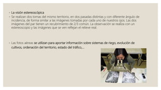 ◦ La visión estereoscópica
◦ Se realizan dos tomas del mismo territorio, en dos pasadas distintas y con diferente ángulo de
incidencia, de forma similar a las imágenes tomadas por cada uno de nuestros ojos. Las dos
imágenes del par tienen un recubrimiento de 2/3 común. La observación se realiza con un
estereoscopio y las imágenes que se ven reflejan el relieve real.
◦ Las fotos aéreas se utilizan para aportar información sobre sistemas de riego, evolución de
cultivos, ordenación del territorio, estado del tráfico,…
 