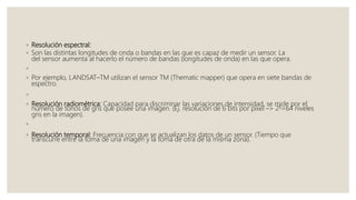 ◦ Resolución espectral:
◦ Son las distintas longitudes de onda o bandas en las que es capaz de medir un sensor. La
del sensor aumenta al hacerlo el número de bandas (longitudes de onda) en las que opera.
◦
◦ Por ejemplo, LANDSAT–TM utilizan el sensor TM (Thematic mapper) que opera en siete bandas de
espectro.
◦
◦ Resolución radiométrica: Capacidad para discriminar las variaciones de intensidad, se mide por el
número de tonos de gris que posee una imagen. (Ej. resolución de 6 bits por pixel –> 26=64 niveles
gris en la imagen).
◦
◦ Resolución temporal: Frecuencia con que se actualizan los datos de un sensor. (Tiempo que
transcurre entre la toma de una imagen y la toma de otra de la misma zona).
 