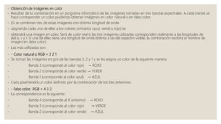 ◦ Obtención de imágenes en color
◦ Resultan de la combinación en un programa informático de las imágenes tomadas en tres bandas espectrales. A cada banda se
hace corresponder un color pudiendo obtener imágenes en color natural o en falso color.
◦ (Si se combinan tres de estas imágenes con distinta longitud de onda
◦ asignando cada una de ellas a los colores primarios (azul, verde y rojo) se
◦ obtendrá una imagen en color. Será de color real si las tres imágenes utilizadas corresponden realmente a las longitudes de
del a, v y r. Si una de ellas tiene una longitud de onda distinta a las del espectro visible, la combinación recibirá el nombre de
imagen en falso color).
◦ Las más utilizadas son:
◦ - Color natural o RGB = 3 2 1
◦ Se toman las imágenes en gris de las bandas 3, 2 y 1 y se les asigna un color de la siguiente manera:
◦ Banda 3 (corresponde al color rojo) → ROJO
◦ Banda 2 (corresponde al color verde) → VERDE
◦ Banda 1 (corresponde al color azul) → AZUL
◦ Cada píxel tendrá un color definido por la combinación de los tres anteriores.
◦ - Falso color, RGB = 4 3 2
◦ La correspondencia es la siguiente:
◦ Banda 4 (corresponde al IF próximo) → ROJO
◦ Banda 3 (corresponde al color rojo) → VERDE
◦ Banda 2 (corresponde al color verde) → AZUL
 