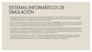 SISTEMAS INFORMÁTICOS DE
SIMULACIÓN
◦ Son programas informáticos que permiten el análisis y la elaboración de modelos predictivos en los estudios
ambientales. Constituyen el medio más eficaz para probar distintas hipótesis acerca de procesos ambientales
mediante la utilización de modelos de los sistemas ambientales.
◦ Uno de los programas de simulación ambiental más conocidos es el WORD que fue presentado por el Club de
Roma en 1970. Su finalidad era determinar el comportamiento del mundo utilizando cinco variables: población,
recursos (no renovables), alimentos producidos, contaminación y capital invertido.
◦ Se simuló con ayuda del ordenador la evolución de la Tierra desde el año 1900 hasta el 2100. Las conclusiones
se expusieron en el libro “Los límites del crecimiento” en donde se determinaba que no se puede mantener el
actual ritmo de crecimiento, tanto de la población como de la economía. El programa sufrió numerosas críticas
por la sencillez del modelo y fue mejorado con las versiones WORD 2 y 3.
◦ Los programas de simulación se aplican a estudios de calidad del aire, el estado de los bosques, clima, aguas
subterráneas, gestión de recursos, etc. Los informes globales que elabora el Panel Intergubernamental de
Expertos para el Cambio Climático (IPCC) se basan en técnicas de simulación ambiental.
 
