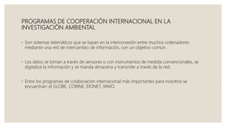 PROGRAMAS DE COOPERACIÓN INTERNACIONAL EN LA
INVESTIGACIÓN AMBIENTAL
◦ Son sistemas telemáticos que se basan en la interconexión entre muchos ordenadores
mediante una red de intercambio de información, con un objetivo común.
◦ Los datos se toman a través de sensores o con instrumentos de medida convencionales, se
digitaliza la información y se manda almacena y transmite a través de la red.
◦ Entre los programas de colaboración internacional más importantes para nosotros se
encuentran: el GLOBE, CORINE, EIONET, WMO.
 