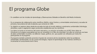 El programa Globe
◦ En castellano son las iniciales de Aprendizaje y Observaciones Globales en Beneficio del Medio Ambiente.
◦ Es un programa de colaboración entre científicos (NASA y otros Centros y universidades americanos) y escuelas de
primaria y secundaria de todo el planeta, que comenzó en 1995.
◦ Su objetivo es registrar datos desde las escuelas de todo el mundo relativos a parámetros ambientales (hidrología,
atmósfera, suelo y vegetación) según protocolos establecidos por los científicos.
◦ Los datos se toman en el entorno del centro educativo y su posición se localiza con el GPS. Estos datos se
introducen en la página www.globe.org tras ser sometidos a un filtro de veracidad. Con ellos se construye una base
de datos ambientales mundial, y se elaboran mapas, gráficos, etc. que pueden ser utilizados por todos los
participantes en el programa.
◦ El programa también pretende aumentar el grado de conciencia de los estudiantes sobre los problemas
ambientales, familiarizarles con las nuevas tecnologías, mejorar el aprendizaje en las materias científicas e
incrementar el conocimiento de la Tierra.
 
