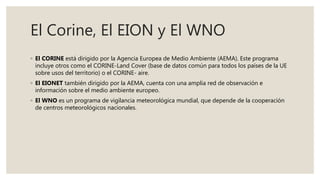 El Corine, El EION y El WNO
◦ El CORINE está dirigido por la Agencia Europea de Medio Ambiente (AEMA). Este programa
incluye otros como el CORINE-Land Cover (base de datos común para todos los países de la UE
sobre usos del territorio) o el CORINE- aire.
◦ El EIONET también dirigido por la AEMA, cuenta con una amplia red de observación e
información sobre el medio ambiente europeo.
◦ El WNO es un programa de vigilancia meteorológica mundial, que depende de la cooperación
de centros meteorológicos nacionales.
 
