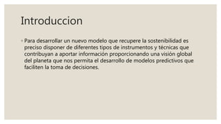 Introduccion
◦ Para desarrollar un nuevo modelo que recupere la sostenibilidad es
preciso disponer de diferentes tipos de instrumentos y técnicas que
contribuyan a aportar información proporcionando una visión global
del planeta que nos permita el desarrollo de modelos predictivos que
faciliten la toma de decisiones.
 